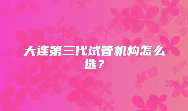 大连第三代试管机构怎么选？
