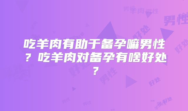吃羊肉有助于备孕嘛男性?吃羊肉对备孕有啥好处?