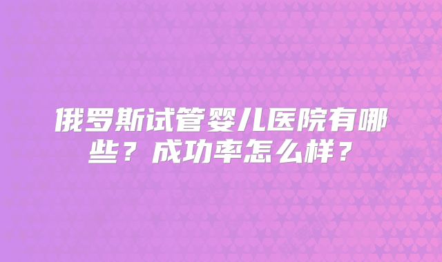 俄罗斯试管婴儿医院有哪些？成功率怎么样？