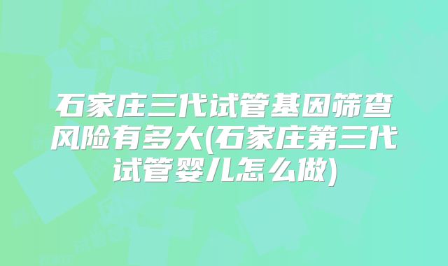 石家庄三代试管基因筛查风险有多大(石家庄第三代试管婴儿怎么做)
