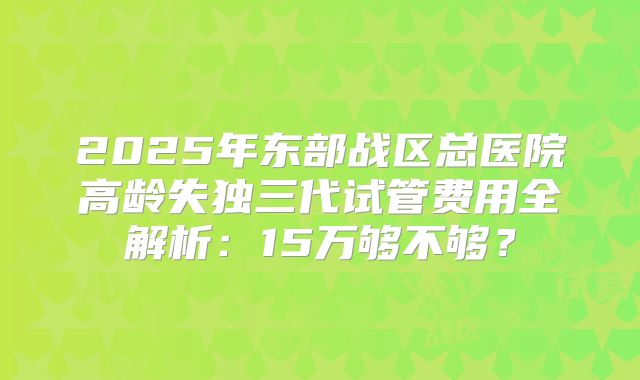 2025年东部战区总医院高龄失独三代试管费用全解析：15万够不够？