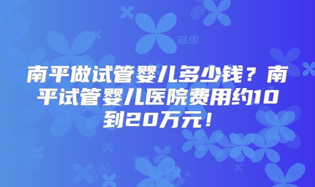 南平做试管婴儿多少钱？南平试管婴儿医院费用约10到20万元！