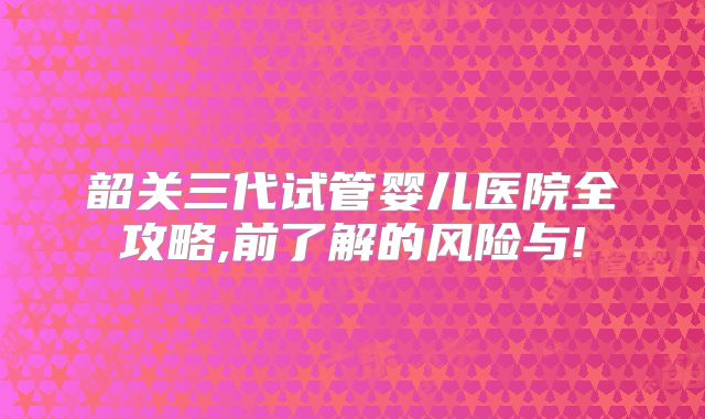 韶关三代试管婴儿医院全攻略,前了解的风险与!