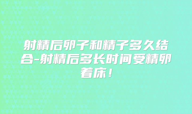 射精后卵子和精子多久结合-射精后多长时间受精卵着床！