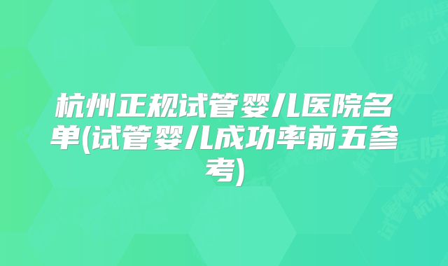 杭州正规试管婴儿医院名单(试管婴儿成功率前五参考)