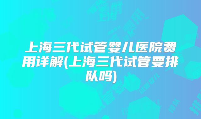 上海三代试管婴儿医院费用详解(上海三代试管要排队吗)