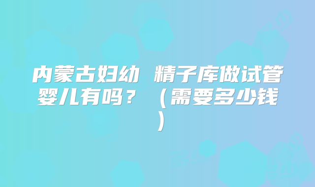 内蒙古妇幼 精子库做试管婴儿有吗?(需要多少钱)
