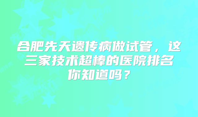合肥先天遗传病做试管，这三家技术超棒的医院排名你知道吗？