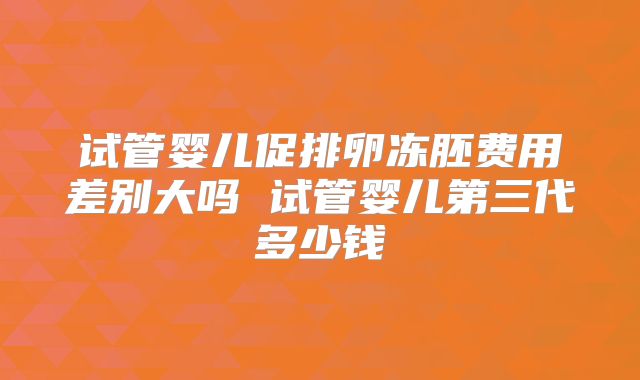 试管婴儿促排卵冻胚费用差别大吗 试管婴儿第三代多少钱