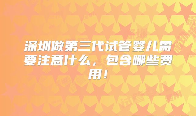 深圳做第三代试管婴儿需要注意什么，包含哪些费用！