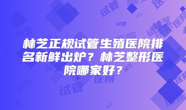 林芝正规试管生殖医院排名新鲜出炉?林芝整形医院哪家好?