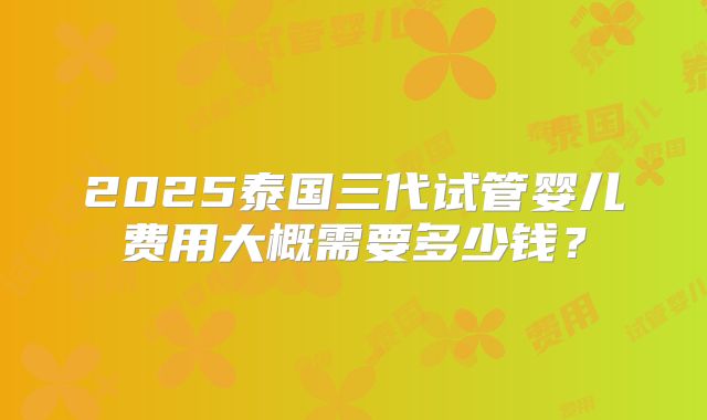 2025泰国三代试管婴儿费用大概需要多少钱?