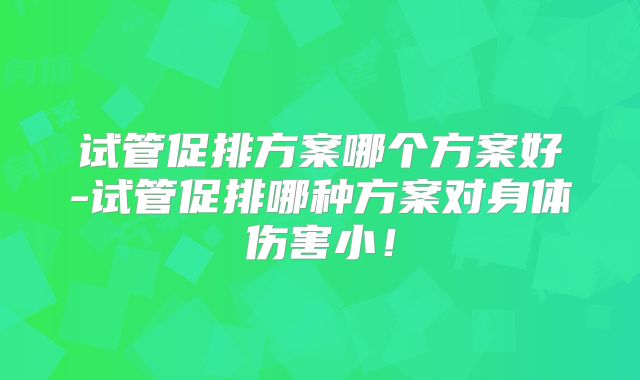 试管促排方案哪个方案好-试管促排哪种方案对身体伤害小!