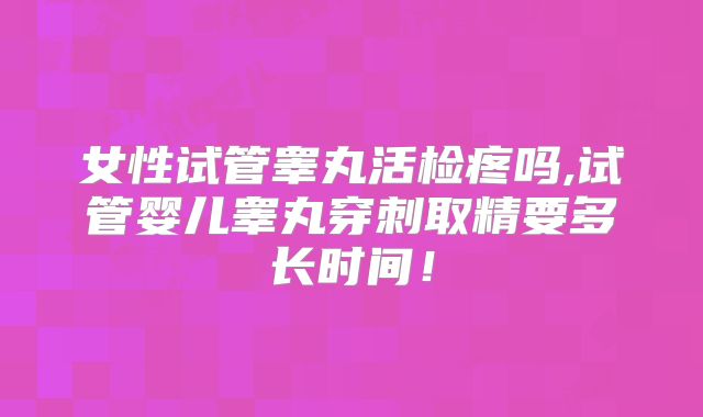 女性试管睾丸活检疼吗,试管婴儿睾丸穿刺取精要多长时间!