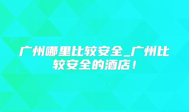 广州哪里比较安全_广州比较安全的酒店！