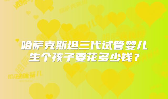 哈萨克斯坦三代试管婴儿生个孩子要花多少钱？