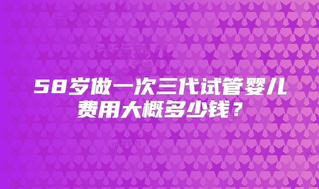 58岁做一次三代试管婴儿费用大概多少钱？