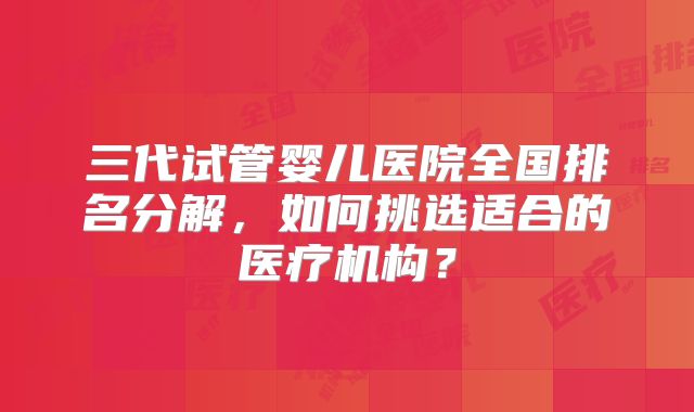 三代试管婴儿医院全国排名分解,如何挑选适合的医疗机构?
