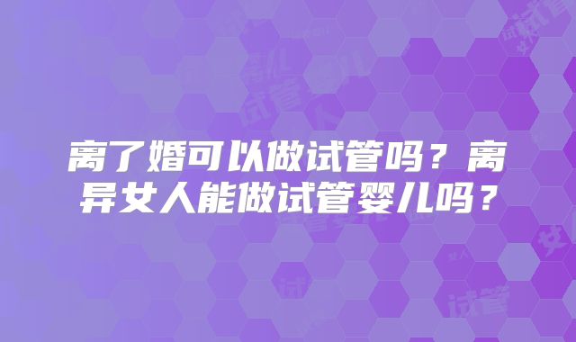 离了婚可以做试管吗？离异女人能做试管婴儿吗？