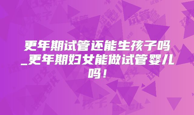 更年期试管还能生孩子吗_更年期妇女能做试管婴儿吗!