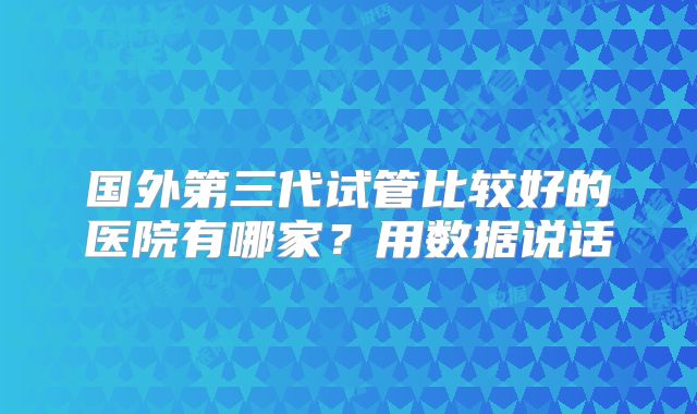 国外第三代试管比较好的医院有哪家？用数据说话