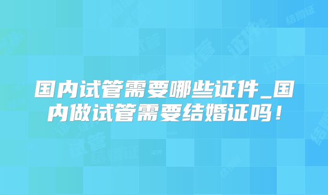 国内试管需要哪些证件_国内做试管需要结婚证吗!