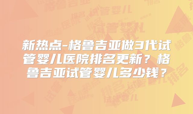 新热点-格鲁吉亚做3代试管婴儿医院排名更新?格鲁吉亚试管婴儿多少钱?