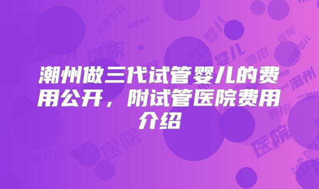 潮州做三代试管婴儿的费用公开，附试管医院费用介绍