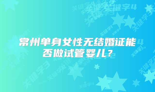 常州单身女性无结婚证能否做试管婴儿？