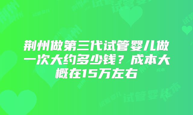 荆州做第三代试管婴儿做一次大约多少钱？成本大概在15万左右