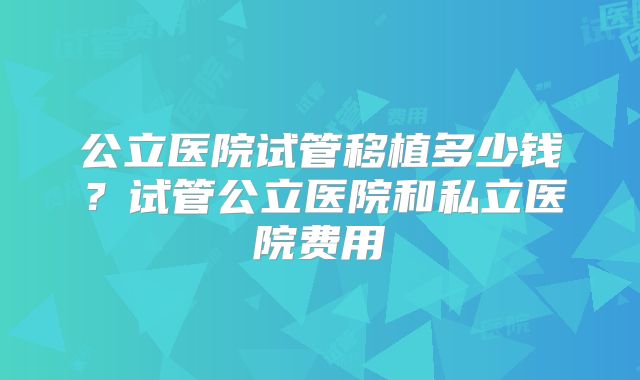 公立医院试管移植多少钱?试管公立医院和私立医院费用