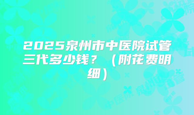 2025泉州市中医院试管三代多少钱?(附花费明细)