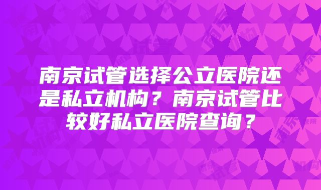 南京试管选择公立医院还是私立机构？南京试管比较好私立医院查询？