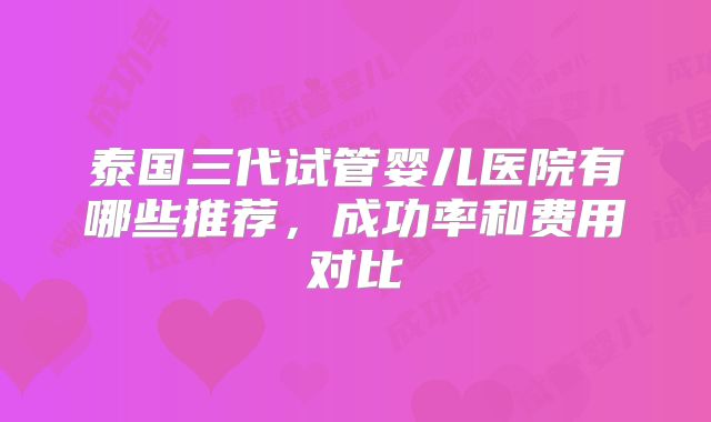 泰国三代试管婴儿医院有哪些推荐，成功率和费用对比