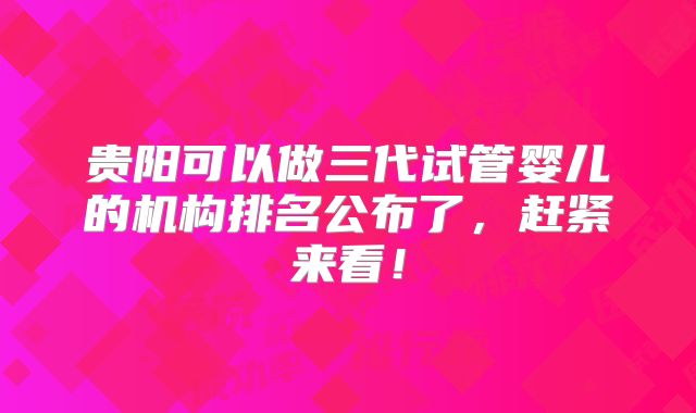 贵阳可以做三代试管婴儿的机构排名公布了,赶紧来看!