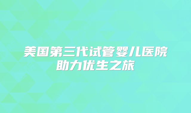 美国第三代试管婴儿医院助力优生之旅