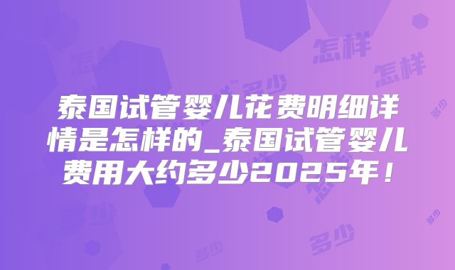 泰国试管婴儿花费明细详情是怎样的_泰国试管婴儿费用大约多少2025年!