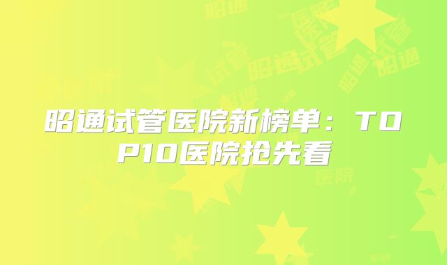 昭通试管医院新榜单:TOP10医院抢先看