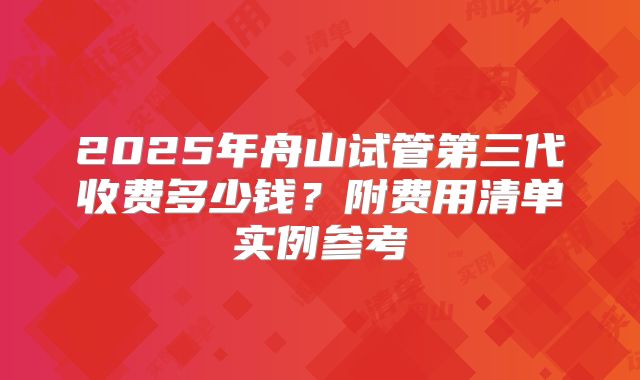 2025年舟山试管第三代收费多少钱?附费用清单实例参考