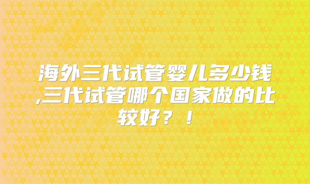 海外三代试管婴儿多少钱,三代试管哪个国家做的比较好？！