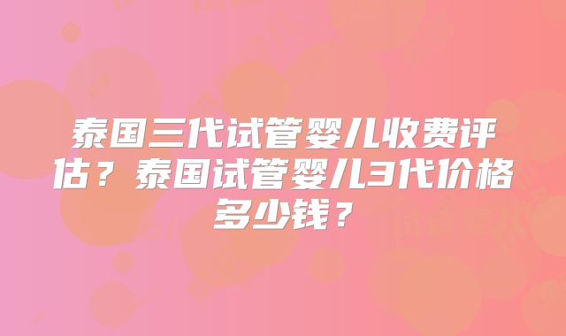 泰国三代试管婴儿收费评估？泰国试管婴儿3代价格多少钱？