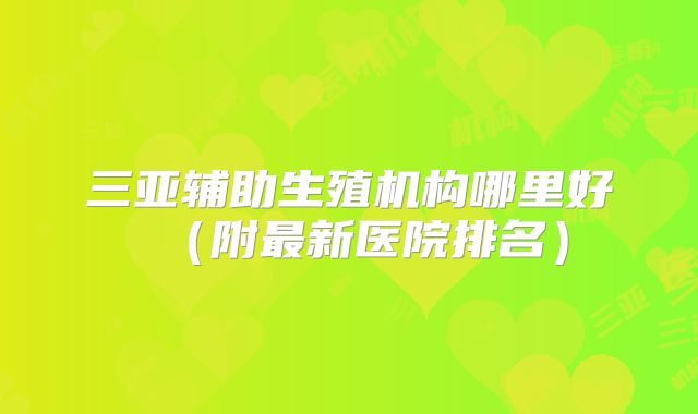 三亚辅助生殖机构哪里好(附最新医院排名)