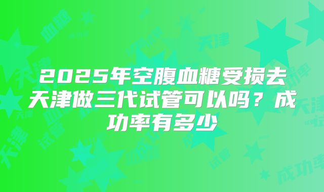 2025年空腹血糖受损去天津做三代试管可以吗？成功率有多少