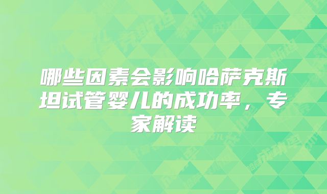 哪些因素会影响哈萨克斯坦试管婴儿的成功率,专家解读
