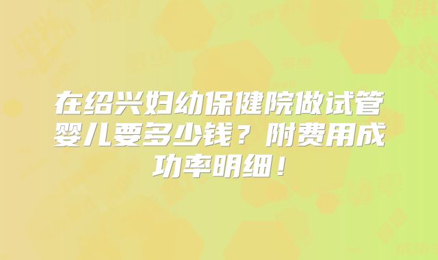 在绍兴妇幼保健院做试管婴儿要多少钱?附费用成功率明细!