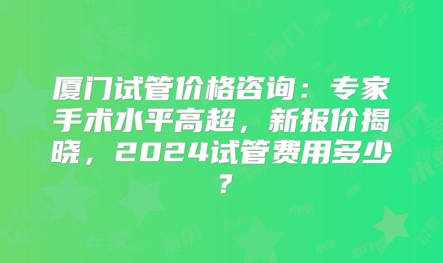 厦门试管价格咨询：专家手术水平高超，新报价揭晓，2024试管费用多少？