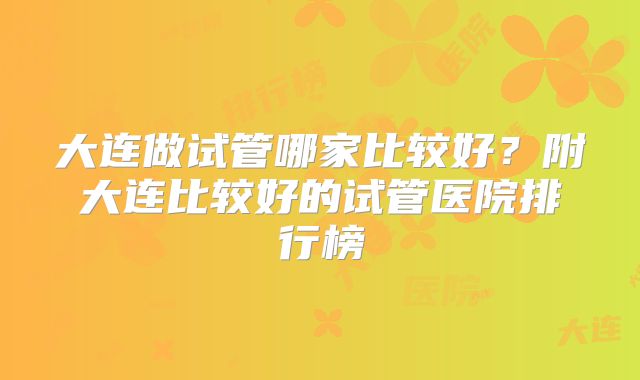大连做试管哪家比较好?附大连比较好的试管医院排行榜