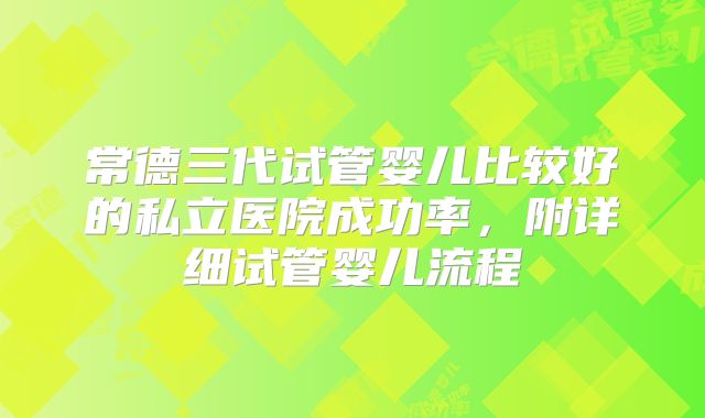 常德三代试管婴儿比较好的私立医院成功率，附详细试管婴儿流程