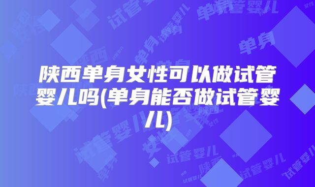 陕西单身女性可以做试管婴儿吗(单身能否做试管婴儿)