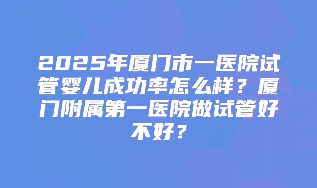 2025年厦门市一医院试管婴儿成功率怎么样？厦门附属第一医院做试管好不好？